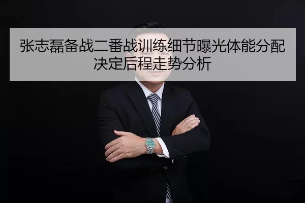 张志磊备战二番战训练细节曝光体能分配决定后程走势分析