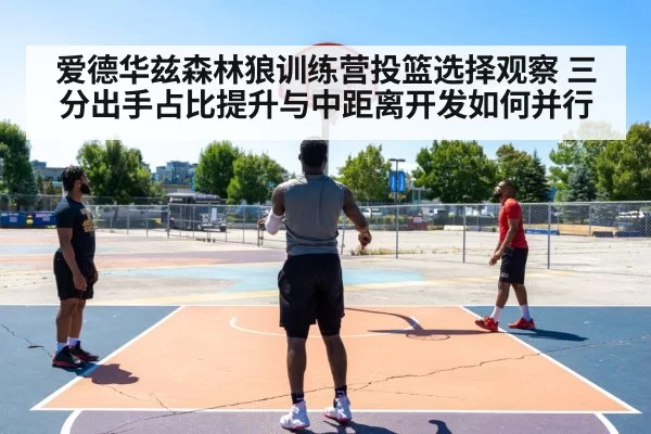 爱德华兹森林狼训练营投篮选择观察 三分出手占比提升与中距离开发如何并行（huangguanyule）
